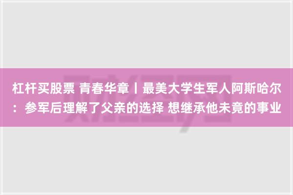 杠杆买股票 青春华章丨最美大学生军人阿斯哈尔：参军后理解了父亲的选择 想继承他未竟的事业