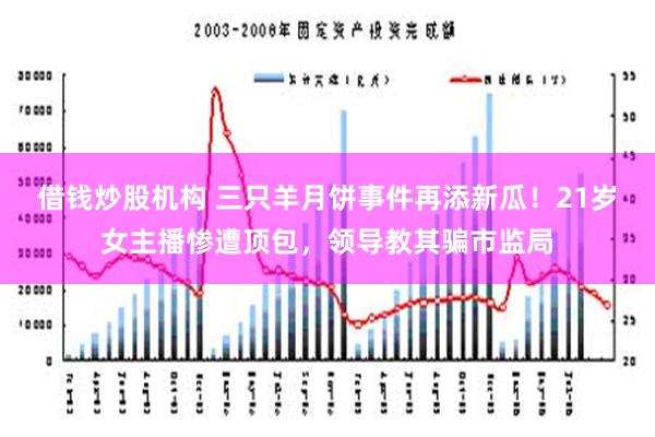 借钱炒股机构 三只羊月饼事件再添新瓜！21岁女主播惨遭顶包，领导教其骗市监局