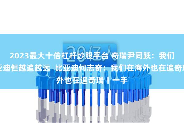 2023最大十倍杠杆炒股平台 奇瑞尹同跃：我们想追比亚迪但越追越远  比亚迪何志奇：我们在海外也在追奇瑞丨一手