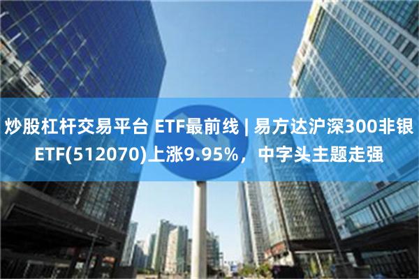 炒股杠杆交易平台 ETF最前线 | 易方达沪深300非银ETF(512070)上涨9.95%，中字头主题走强