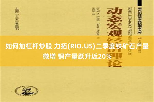 如何加杠杆炒股 力拓(RIO.US)二季度铁矿石产量微增 铜产量跃升近20%