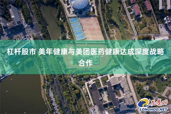 杠杆股市 美年健康与美团医药健康达成深度战略合作