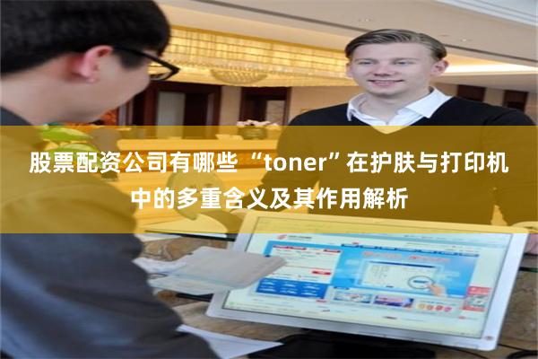 股票配资公司有哪些 “toner”在护肤与打印机中的多重含义及其作用解析