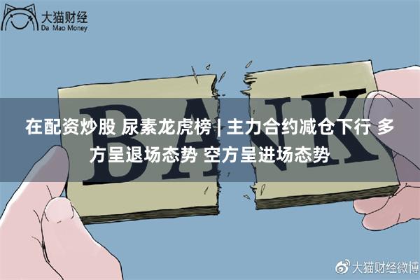 在配资炒股 尿素龙虎榜 | 主力合约减仓下行 多方呈退场态势 空方呈进场态势